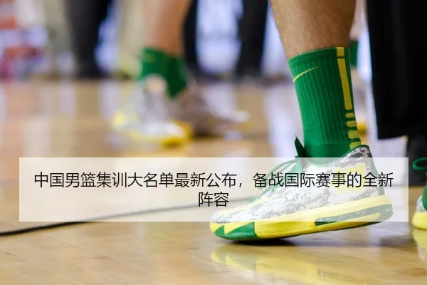 中国男篮集训大名单最新公布，备战国际赛事的全新阵容